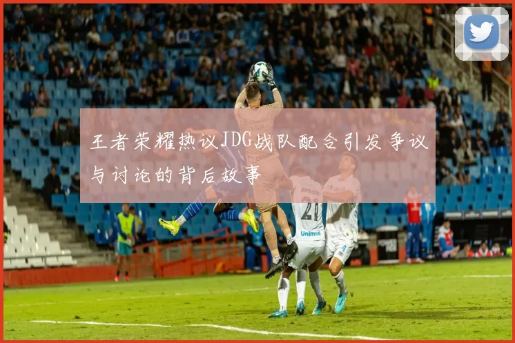 王者荣耀热议JDG战队配合引发争议与讨论的背后故事