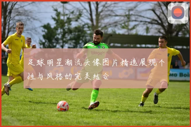足球明星潮流头像图片精选展现个性与风格的完美结合