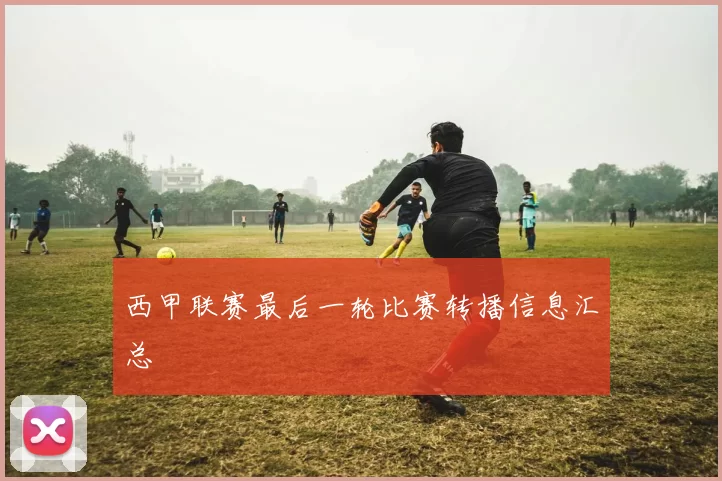 西甲联赛最后一轮比赛转播信息汇总
