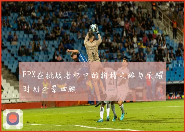 FPX在挑战者杯中的拼搏之路与荣耀时刻全景回顾