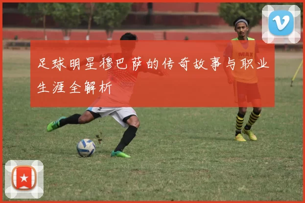 足球明星穆巴萨的传奇故事与职业生涯全解析