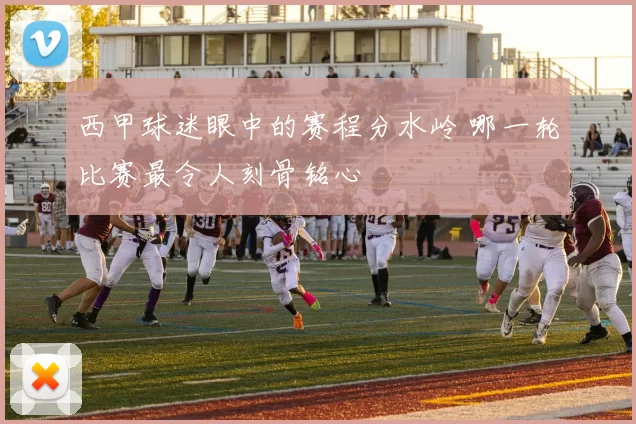西甲球迷眼中的赛程分水岭 哪一轮比赛最令人刻骨铭心