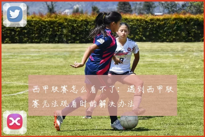 西甲联赛怎么看不了：遇到西甲联赛无法观看时的解决办法