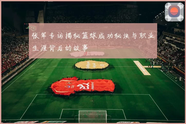 张军专访揭秘篮球成功秘诀与职业生涯背后的故事