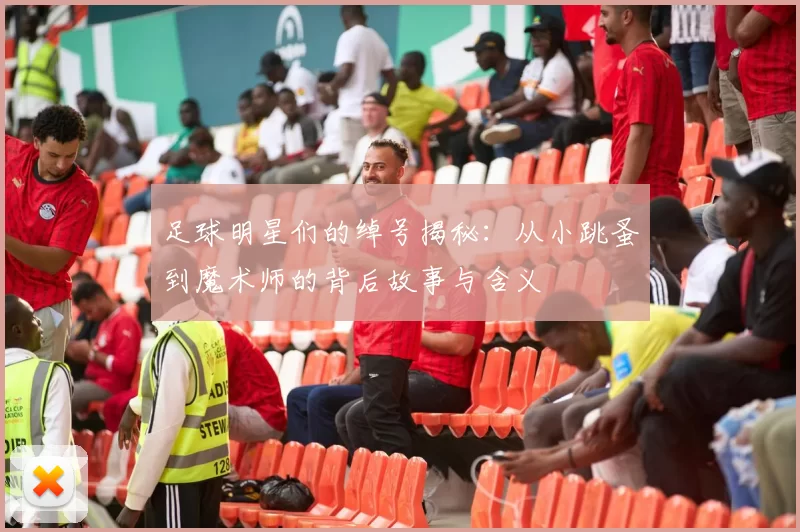 足球明星们的绰号揭秘：从小跳蚤到魔术师的背后故事与含义