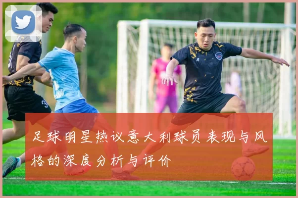 足球明星热议意大利球员表现与风格的深度分析与评价
