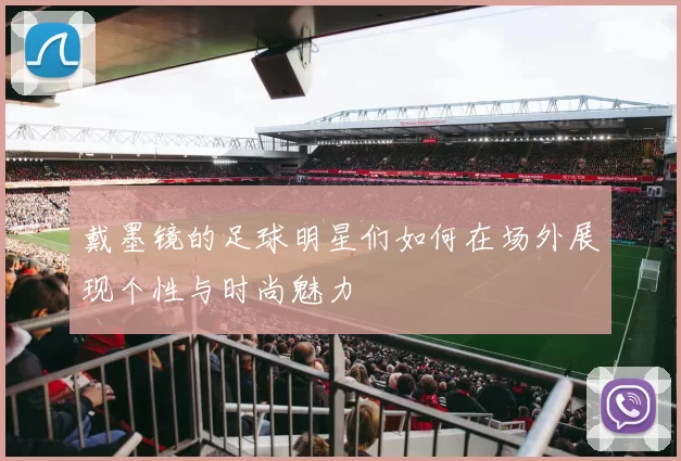 戴墨镜的足球明星们如何在场外展现个性与时尚魅力