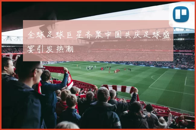全球足球巨星齐聚中国共庆足球盛宴引发热潮
