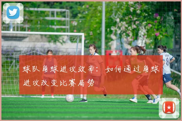球队角球进攻效率：如何通过角球进攻改变比赛局势