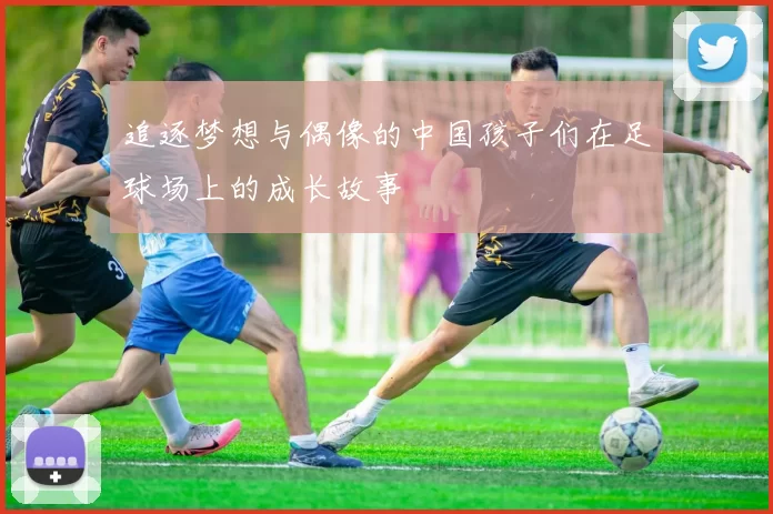 追逐梦想与偶像的中国孩子们在足球场上的成长故事