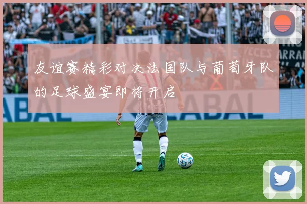 友谊赛精彩对决法国队与葡萄牙队的足球盛宴即将开启