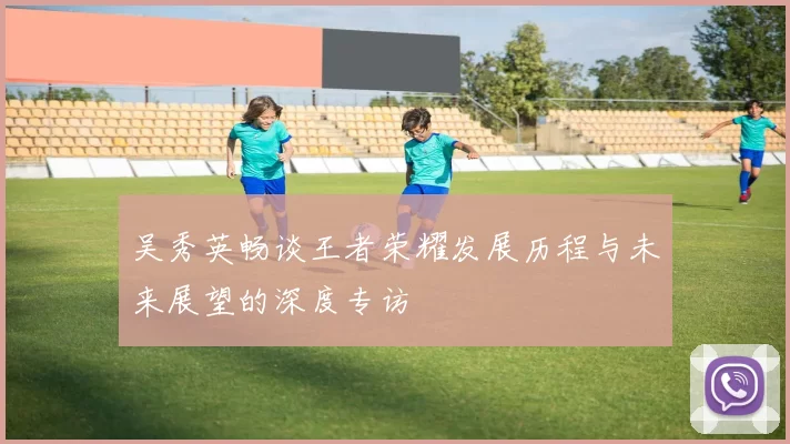 吴秀英畅谈王者荣耀发展历程与未来展望的深度专访