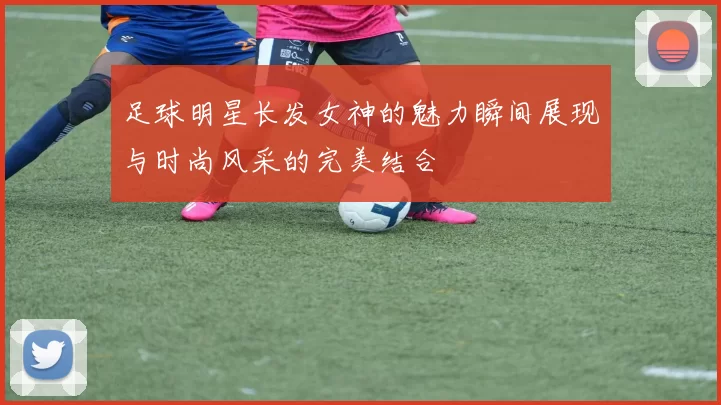 足球明星长发女神的魅力瞬间展现与时尚风采的完美结合