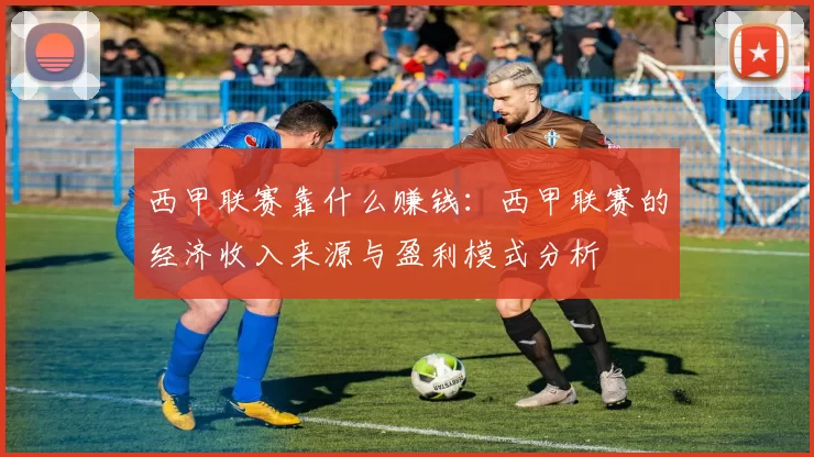 西甲联赛靠什么赚钱：西甲联赛的经济收入来源与盈利模式分析
