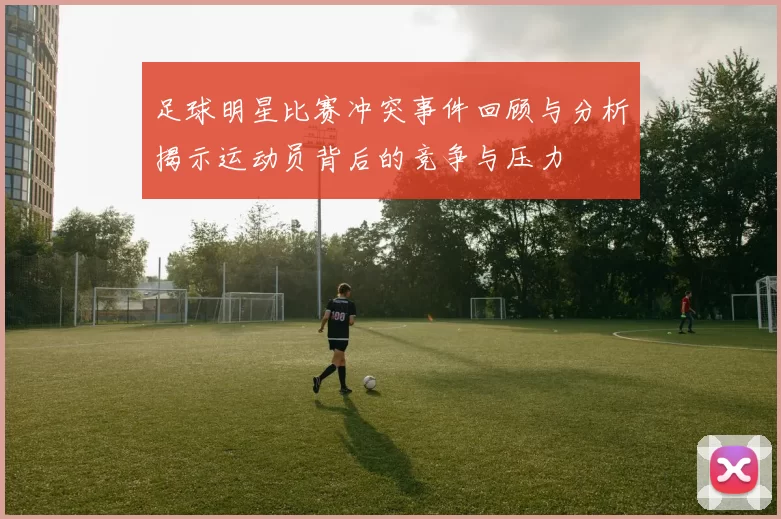 足球明星比赛冲突事件回顾与分析揭示运动员背后的竞争与压力