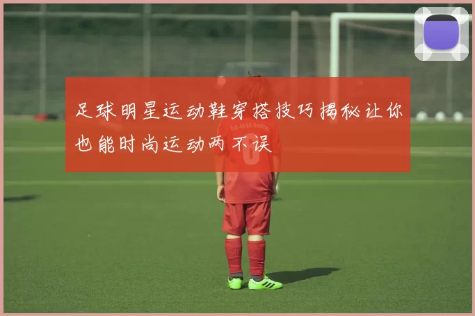 足球明星运动鞋穿搭技巧揭秘让你也能时尚运动两不误