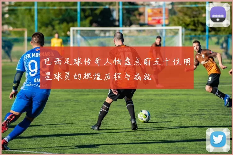 巴西足球传奇人物盘点前五十位明星球员的辉煌历程与成就