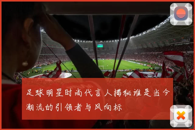 足球明星时尚代言人揭秘谁是当今潮流的引领者与风向标