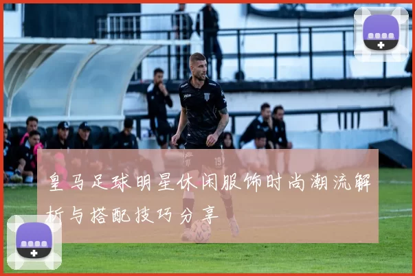 皇马足球明星休闲服饰时尚潮流解析与搭配技巧分享