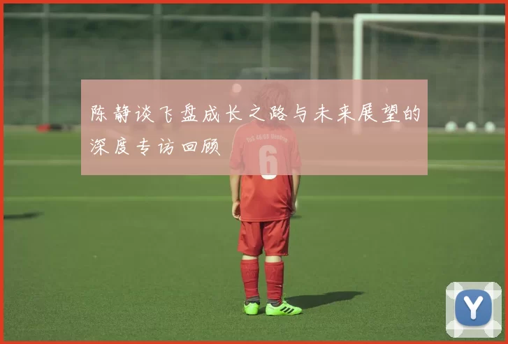 陈静谈飞盘成长之路与未来展望的深度专访回顾
