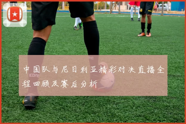 中国队与尼日利亚精彩对决直播全程回顾及赛后分析