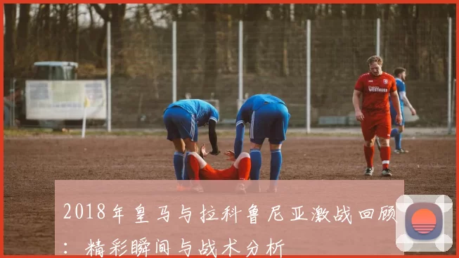 2018年皇马与拉科鲁尼亚激战回顾：精彩瞬间与战术分析