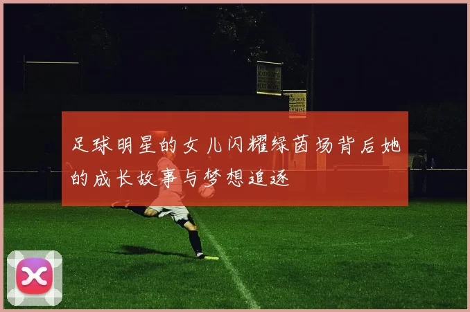 足球明星的女儿闪耀绿茵场背后她的成长故事与梦想追逐