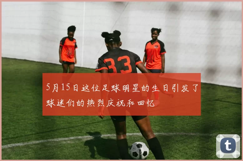 5月15日这位足球明星的生日引发了球迷们的热烈庆祝和回忆