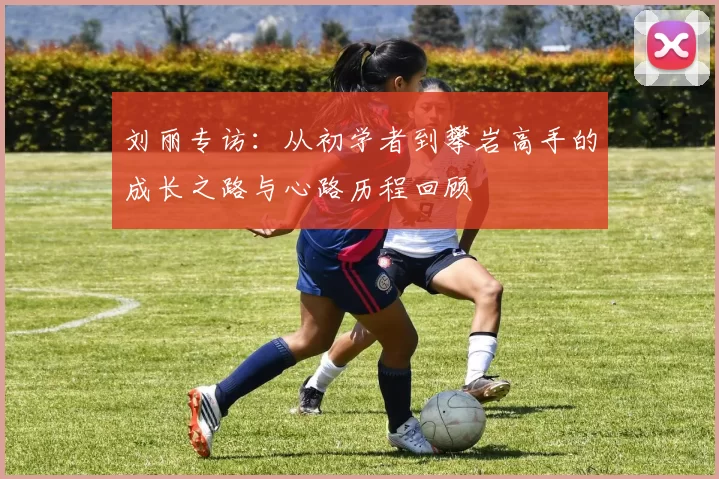 刘丽专访：从初学者到攀岩高手的成长之路与心路历程回顾