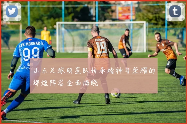 山东足球明星队传承精神与荣耀的辉煌阵容全面揭晓