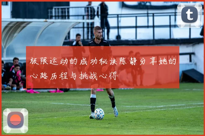 极限运动的成功秘诀陈静分享她的心路历程与挑战心得