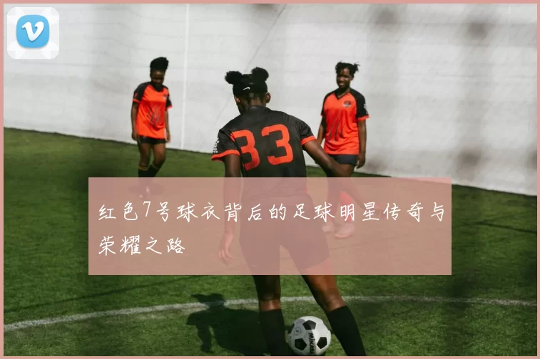 红色7号球衣背后的足球明星传奇与荣耀之路