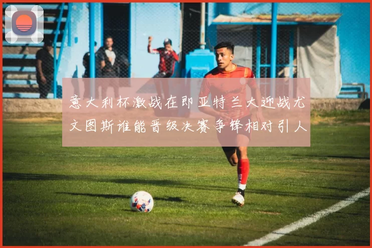 意大利杯激战在即亚特兰大迎战尤文图斯谁能晋级决赛争锋相对引人关注