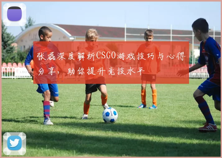 张磊深度解析CSGO游戏技巧与心得分享，助你提升竞技水平