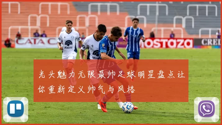 光头魅力无限最帅足球明星盘点让你重新定义帅气与风格