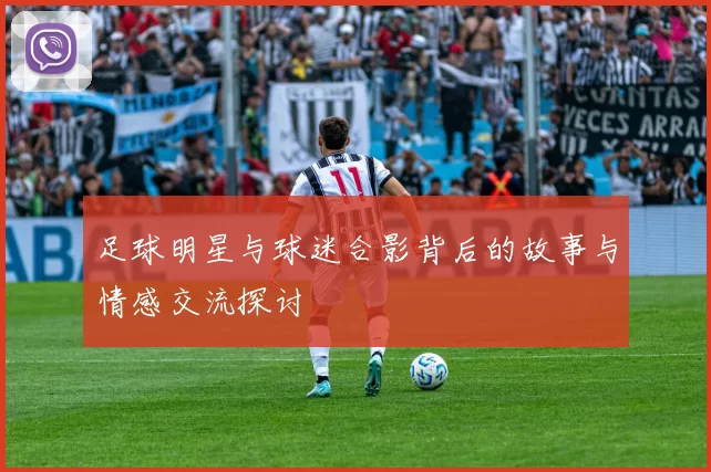 足球明星与球迷合影背后的故事与情感交流探讨