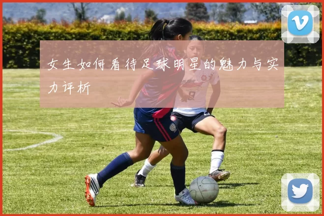 女生如何看待足球明星的魅力与实力评析