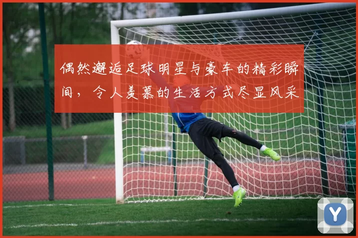 偶然邂逅足球明星与豪车的精彩瞬间，令人羡慕的生活方式尽显风采
