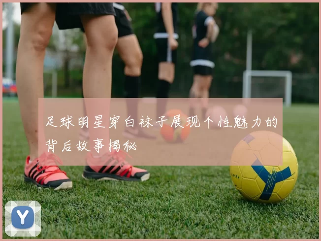 足球明星穿白袜子展现个性魅力的背后故事揭秘