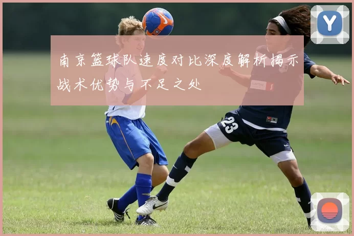 南京篮球队速度对比深度解析揭示战术优势与不足之处