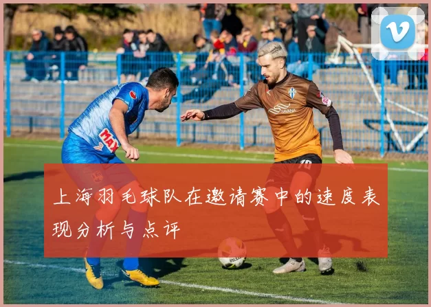 上海羽毛球队在邀请赛中的速度表现分析与点评