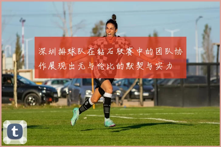 深圳排球队在钻石联赛中的团队协作展现出无与伦比的默契与实力