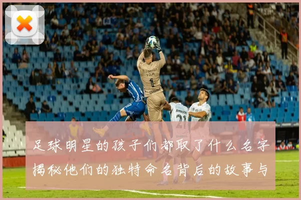 足球明星的孩子们都取了什么名字揭秘他们的独特命名背后的故事与含义