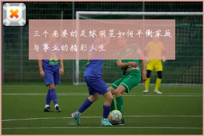 三个老婆的足球明星如何平衡家庭与事业的精彩人生
