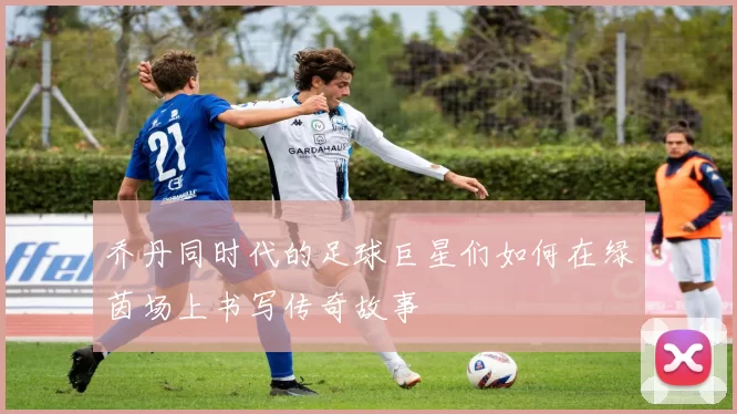 乔丹同时代的足球巨星们如何在绿茵场上书写传奇故事