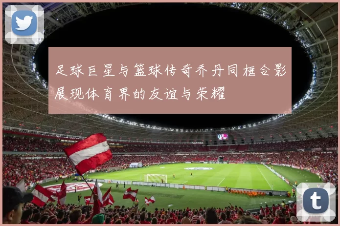 足球巨星与篮球传奇乔丹同框合影展现体育界的友谊与荣耀