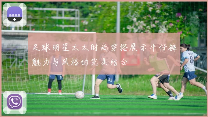 足球明星太太时尚穿搭展示牛仔裤魅力与风格的完美结合