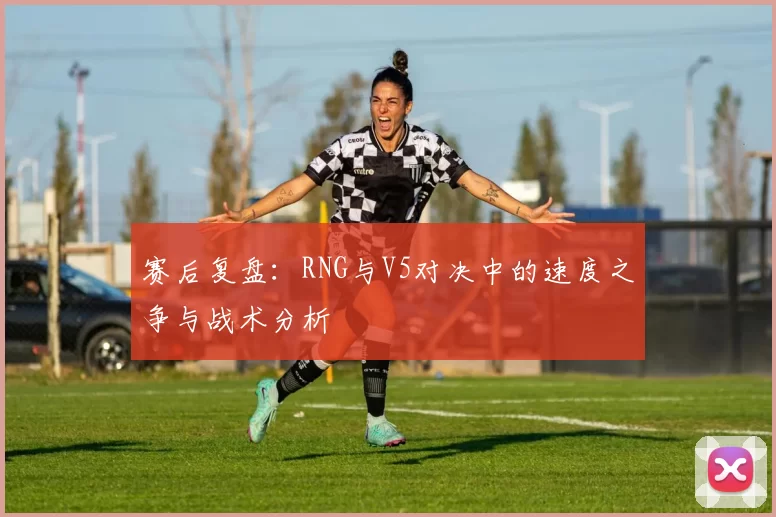 赛后复盘：RNG与V5对决中的速度之争与战术分析