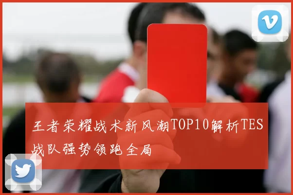 王者荣耀战术新风潮TOP10解析TES战队强势领跑全局