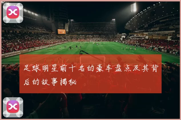 足球明星前十名的豪车盘点及其背后的故事揭秘